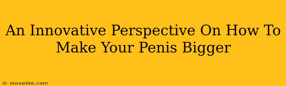 An Innovative Perspective On How To Make Your Penis Bigger