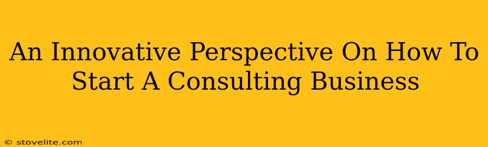 An Innovative Perspective On How To Start A Consulting Business