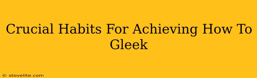 Crucial Habits For Achieving How To Gleek