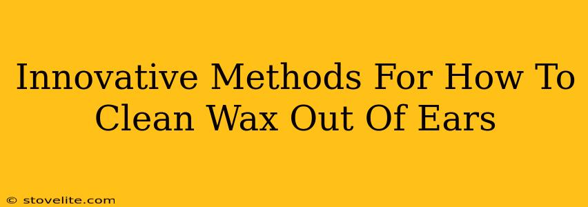 Innovative Methods For How To Clean Wax Out Of Ears