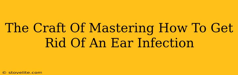 The Craft Of Mastering How To Get Rid Of An Ear Infection